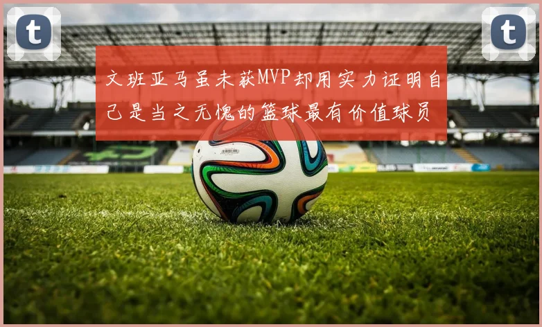 文班亚马虽未获MVP却用实力证明自己是当之无愧的篮球最有价值球员