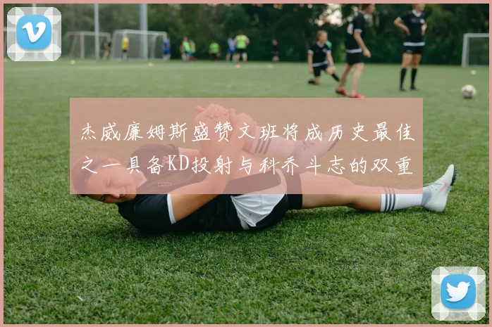 杰威廉姆斯盛赞文班将成历史最佳之一具备KD投射与科乔斗志的双重优势