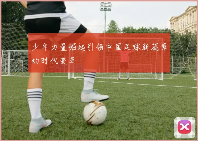 少年力量崛起引领中国足球新篇章的时代变革