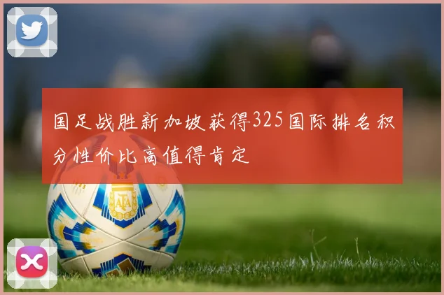 国足战胜新加坡获得325国际排名积分性价比高值得肯定