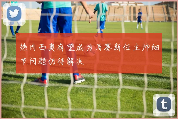 热内西奥有望成为马赛新任主帅细节问题仍待解决