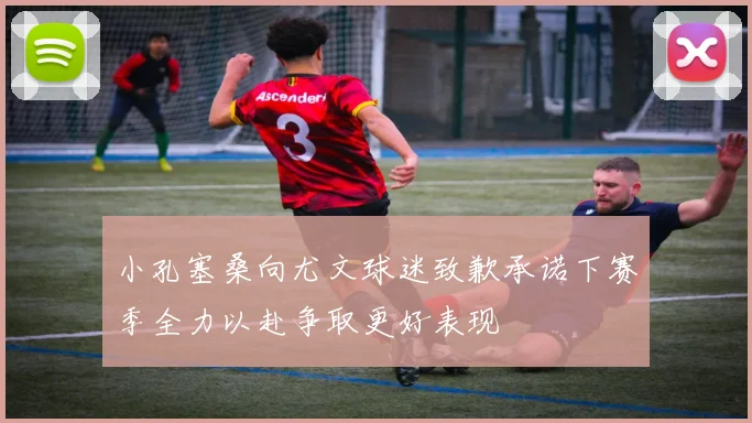 小孔塞桑向尤文球迷致歉承诺下赛季全力以赴争取更好表现